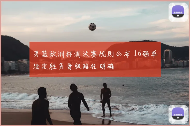 男篮欧洲杯淘汰赛规则公布 16强单场定胜负晋级路径明确