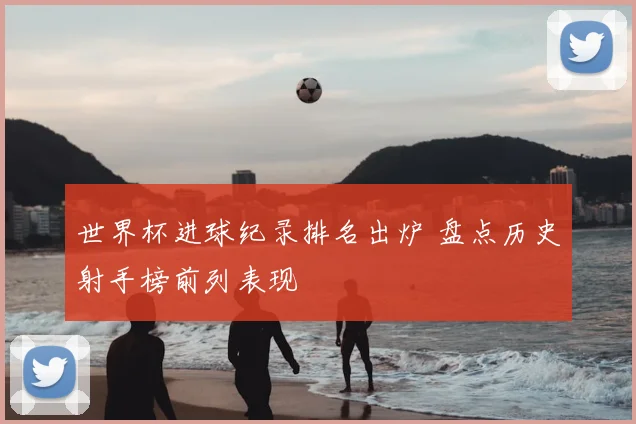 世界杯进球纪录排名出炉 盘点历史射手榜前列表现
