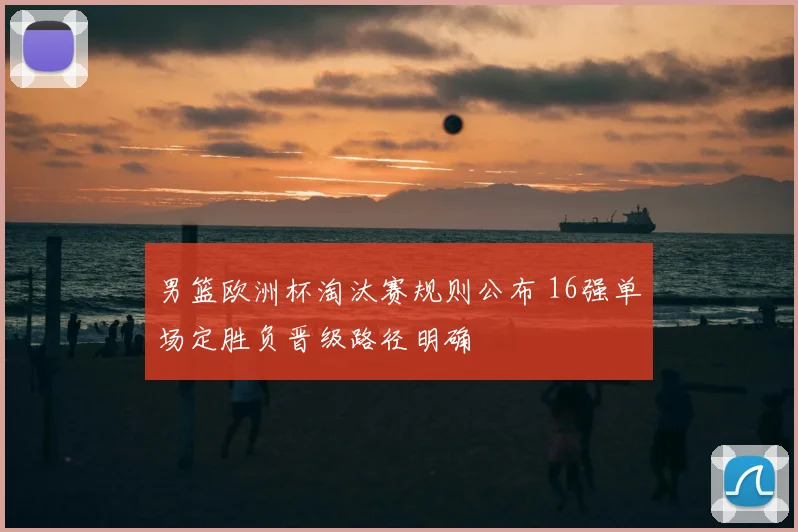 男篮欧洲杯淘汰赛规则公布 16强单场定胜负晋级路径明确