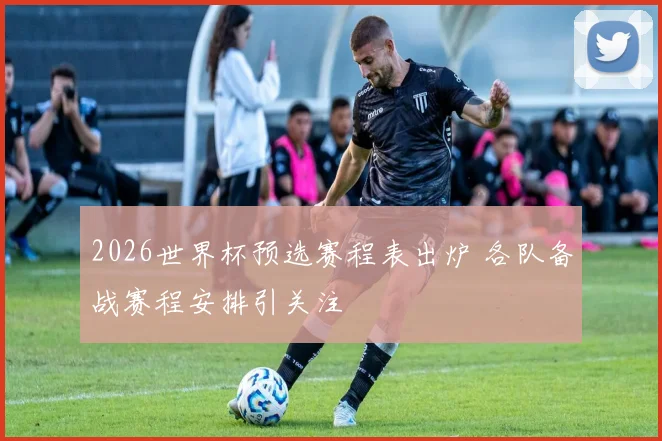 2026世界杯预选赛程表出炉 各队备战赛程安排引关注