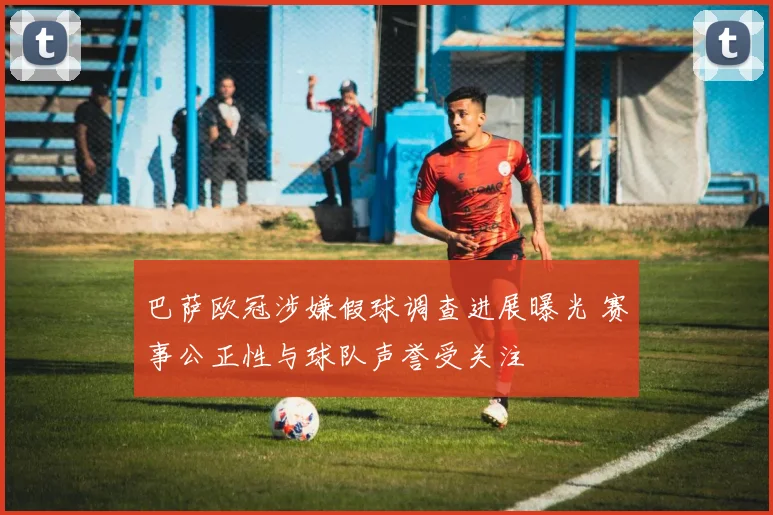 巴萨欧冠涉嫌假球调查进展曝光 赛事公正性与球队声誉受关注