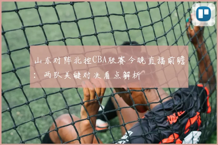 山东对阵北控CBA联赛今晚直播前瞻:两队关键对决看点解析
