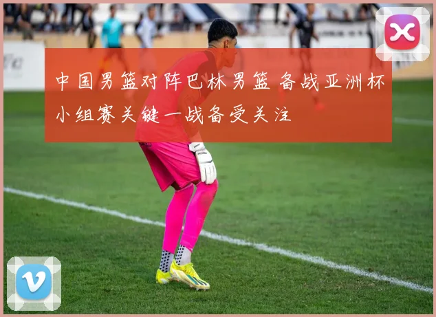 中国男篮对阵巴林男篮 备战亚洲杯小组赛关键一战备受关注