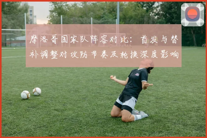 摩洛哥国家队阵容对比：首发与替补调整对攻防节奏及轮换深度影响