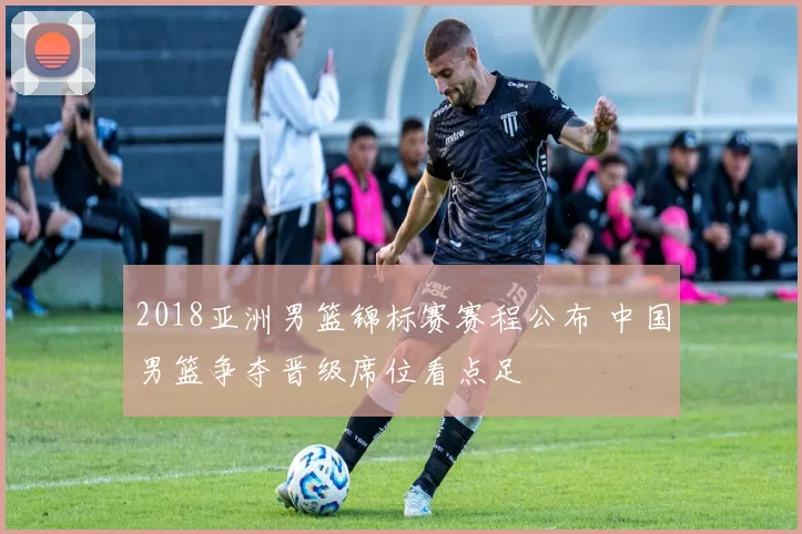 2018亚洲男篮锦标赛赛程公布 中国男篮争夺晋级席位看点足