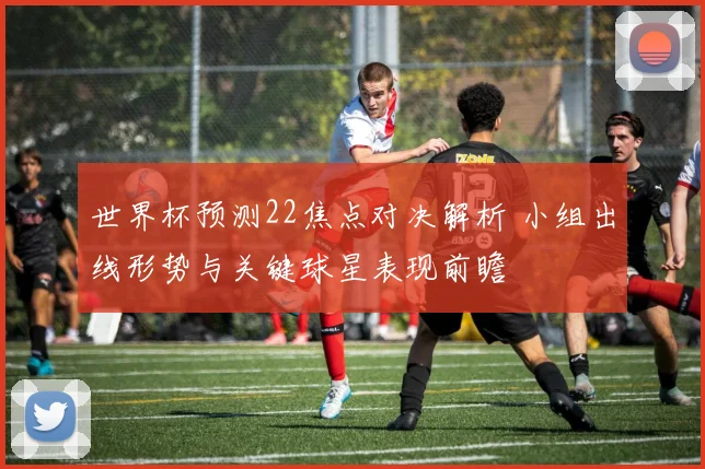 世界杯预测22焦点对决解析 小组出线形势与关键球星表现前瞻