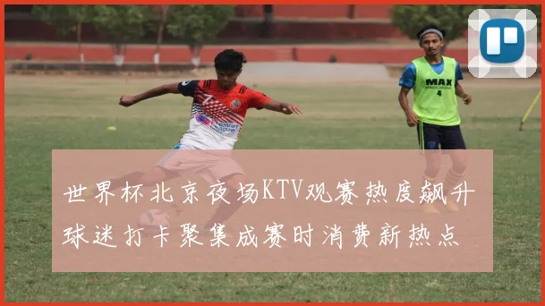 世界杯北京夜场KTV观赛热度飙升 球迷打卡聚集成赛时消费新热点