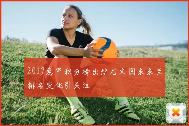 2017意甲积分榜出炉尤文国米米兰排名变化引关注