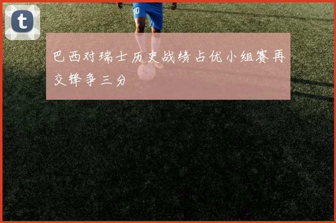 巴西对瑞士历史战绩占优小组赛再交锋争三分