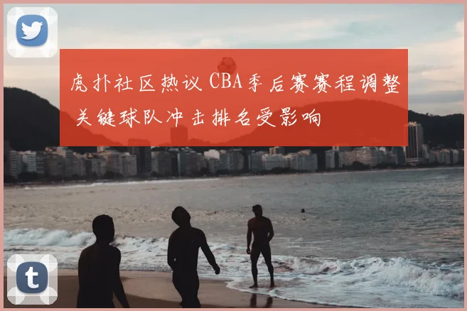 虎扑社区热议 CBA季后赛赛程调整 关键球队冲击排名受影响