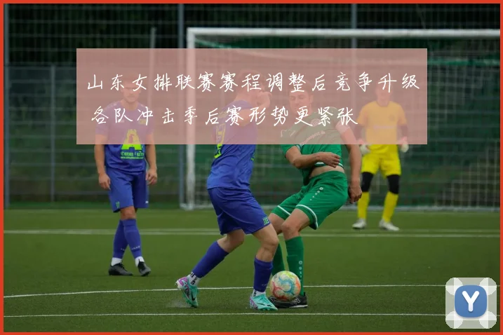 山东女排联赛赛程调整后竞争升级 各队冲击季后赛形势更紧张