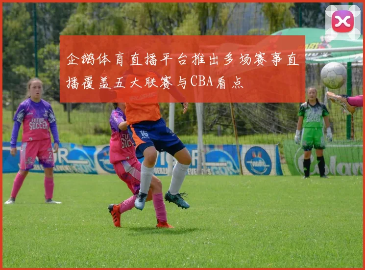 企鹅体育直播平台推出多场赛事直播覆盖五大联赛与CBA看点