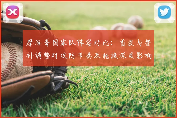 摩洛哥国家队阵容对比：首发与替补调整对攻防节奏及轮换深度影响