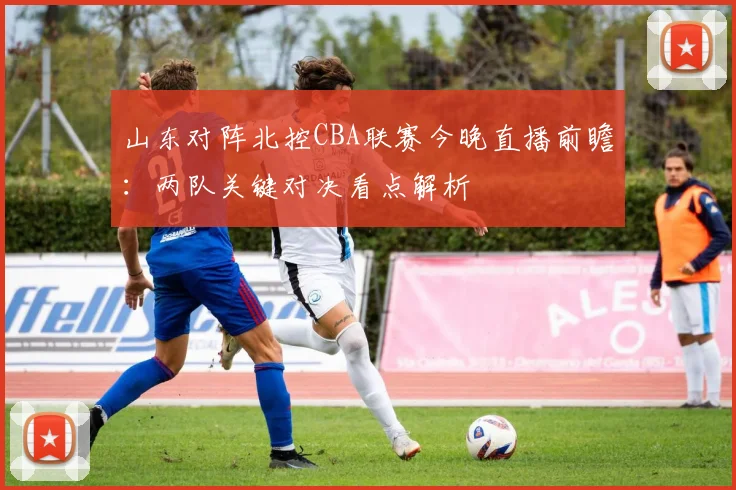 山东对阵北控CBA联赛今晚直播前瞻：两队关键对决看点解析