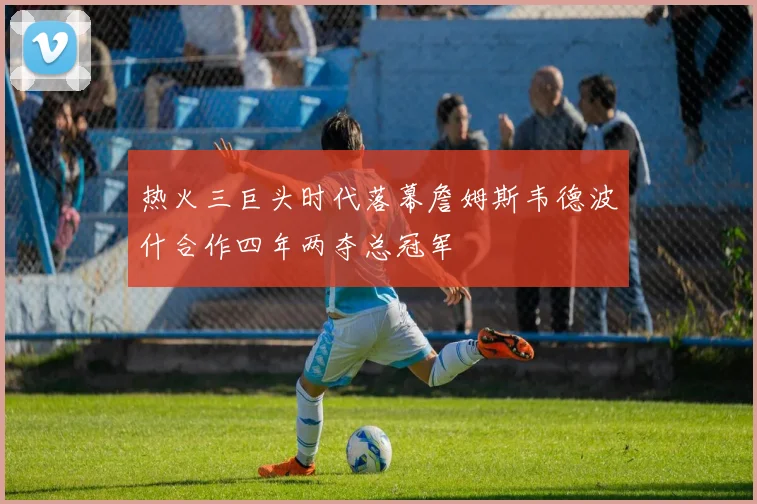 热火三巨头时代落幕詹姆斯韦德波什合作四年两夺总冠军