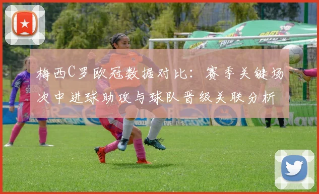 梅西C罗欧冠数据对比：赛季关键场次中进球助攻与球队晋级关联分析