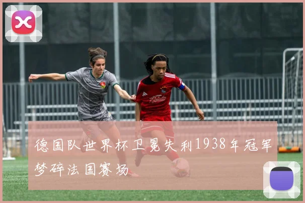 德国队世界杯卫冕失利1938年冠军梦碎法国赛场
