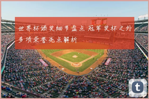 世界杯颁奖细节盘点 冠军奖杯之外多项荣誉亮点解析