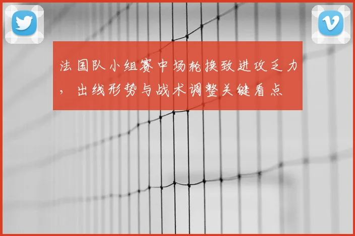 法国队小组赛中场轮换致进攻乏力，出线形势与战术调整关键看点