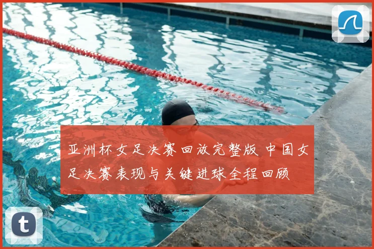 亚洲杯女足决赛回放完整版 中国女足决赛表现与关键进球全程回顾