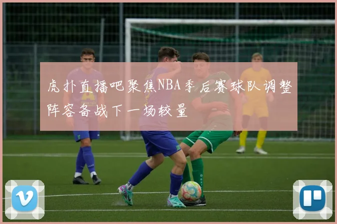 虎扑直播吧聚焦NBA季后赛球队调整阵容备战下一场较量