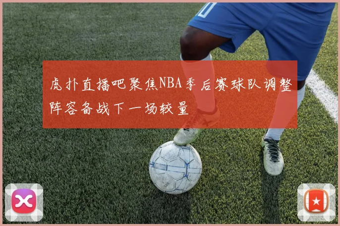 虎扑直播吧聚焦NBA季后赛球队调整阵容备战下一场较量