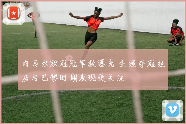 内马尔欧冠冠军数曝光 生涯夺冠经历与巴黎时期表现受关注