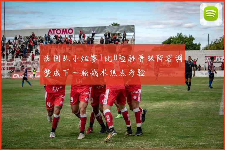法国队小组赛1比0险胜晋级阵容调整成下一轮战术焦点考验