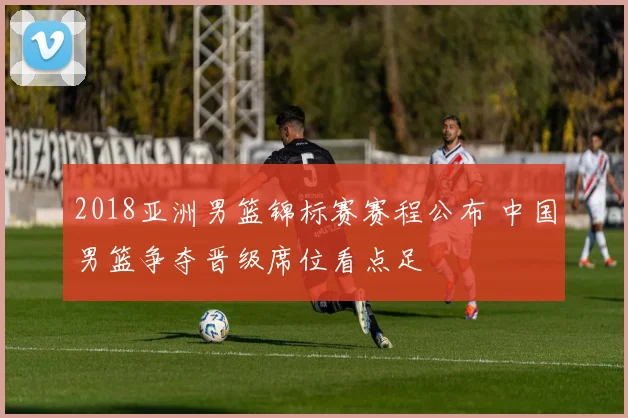 2018亚洲男篮锦标赛赛程公布 中国男篮争夺晋级席位看点足