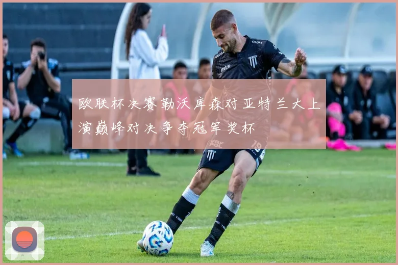 欧联杯决赛勒沃库森对亚特兰大上演巅峰对决争夺冠军奖杯