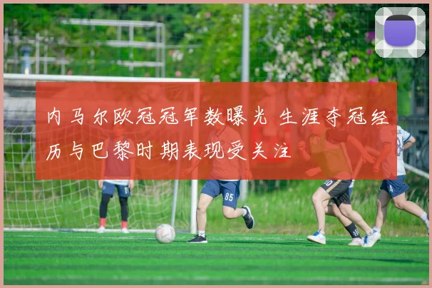 内马尔欧冠冠军数曝光 生涯夺冠经历与巴黎时期表现受关注