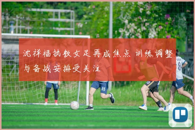沈祥福执教女足再成焦点 训练调整与备战安排受关注