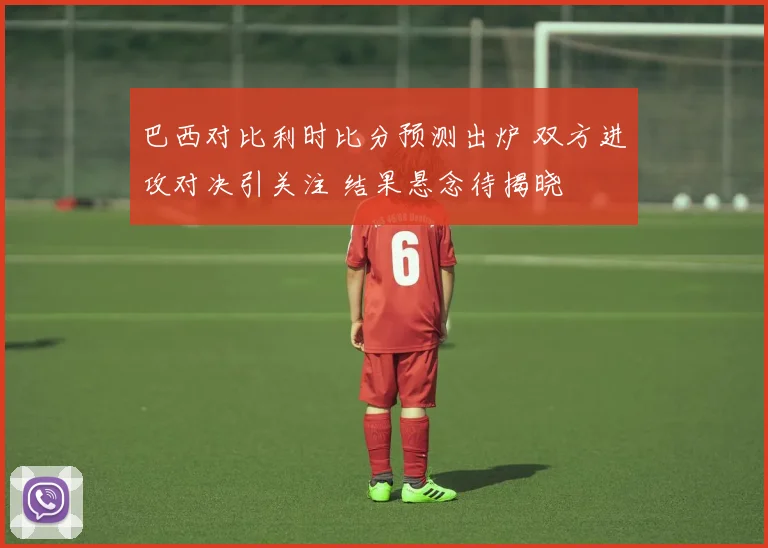 巴西对比利时比分预测出炉 双方进攻对决引关注 结果悬念待揭晓