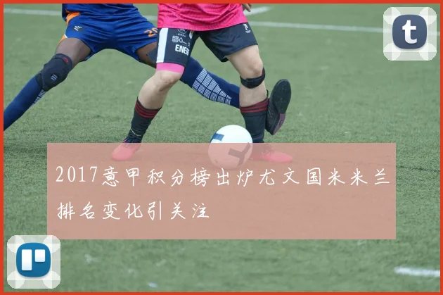 2017意甲积分榜出炉尤文国米米兰排名变化引关注