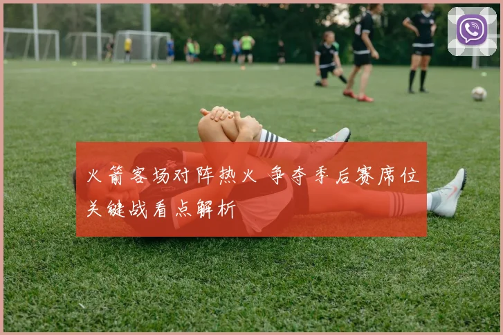 火箭客场对阵热火 争夺季后赛席位关键战看点解析