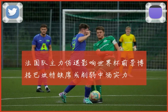 法国队主力伤退影响世界杯前景博格巴坎特缺席或削弱中场实力