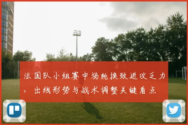 法国队小组赛中场轮换致进攻乏力，出线形势与战术调整关键看点
