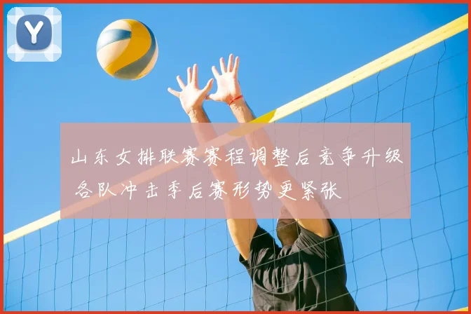 山东女排联赛赛程调整后竞争升级 各队冲击季后赛形势更紧张