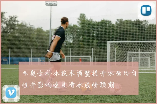 冬奥会补冰技术调整提升冰面均匀性并影响速度滑冰成绩预期
