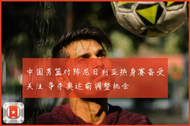 中国男篮对阵尼日利亚热身赛备受关注 争夺奥运前调整机会