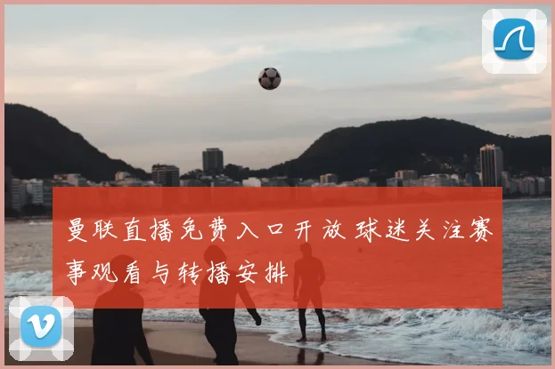 曼联直播免费入口开放 球迷关注赛事观看与转播安排