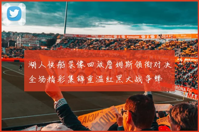 湖人快船录像回放詹姆斯领衔对决全场精彩集锦重温红黑大战争锋