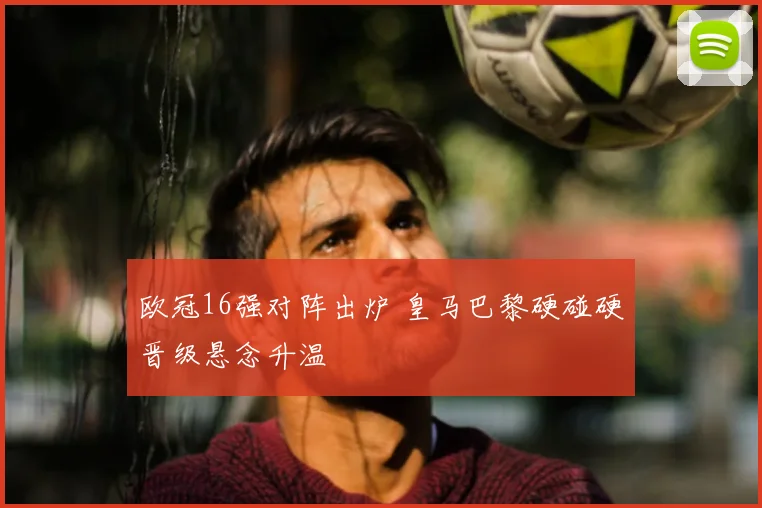 欧冠16强对阵出炉 皇马巴黎硬碰硬晋级悬念升温