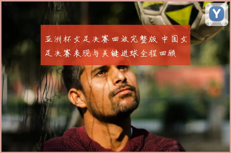 亚洲杯女足决赛回放完整版 中国女足决赛表现与关键进球全程回顾