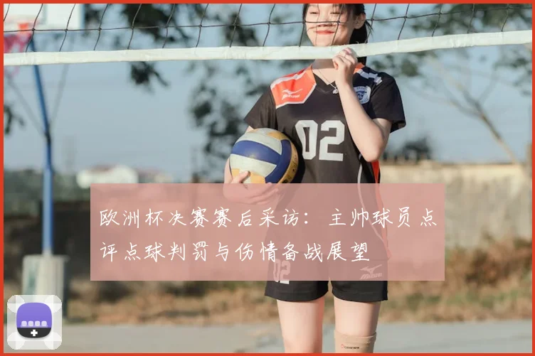 欧洲杯决赛赛后采访：主帅球员点评点球判罚与伤情备战展望