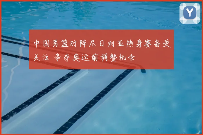 中国男篮对阵尼日利亚热身赛备受关注 争夺奥运前调整机会