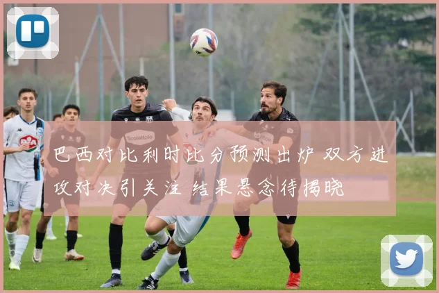 巴西对比利时比分预测出炉 双方进攻对决引关注 结果悬念待揭晓