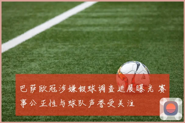 巴萨欧冠涉嫌假球调查进展曝光 赛事公正性与球队声誉受关注