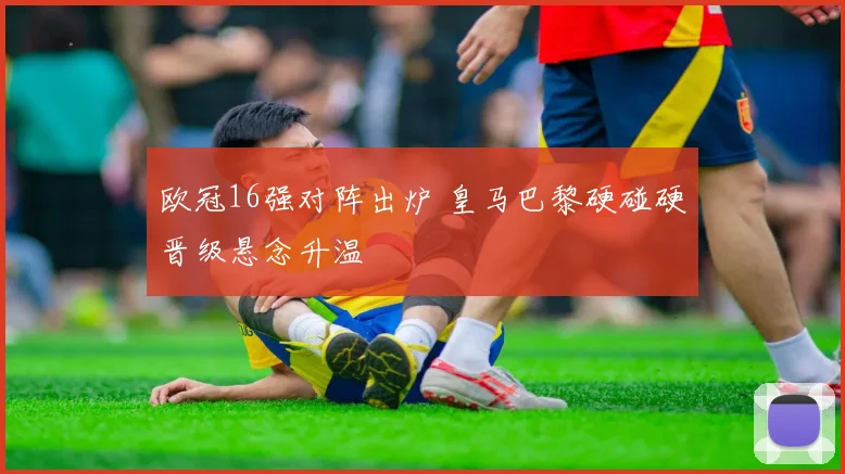 欧冠16强对阵出炉 皇马巴黎硬碰硬晋级悬念升温